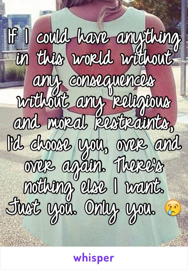 If I could have anything in this world without any consequences without any religious and moral restraints, I'd choose you, over and over again. There's nothing else I want. Just you. Only you. 😢