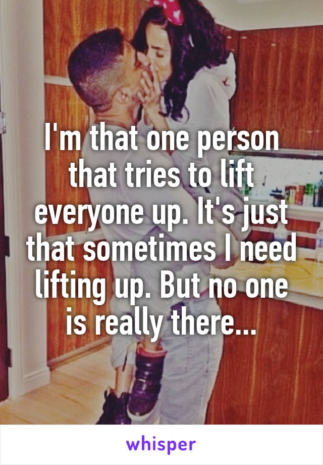 I'm that one person that tries to lift everyone up. It's just that sometimes I need lifting up. But no one is really there...