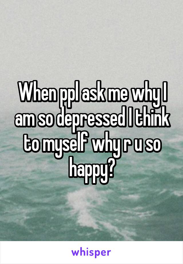 When ppl ask me why I am so depressed I think to myself why r u so happy?