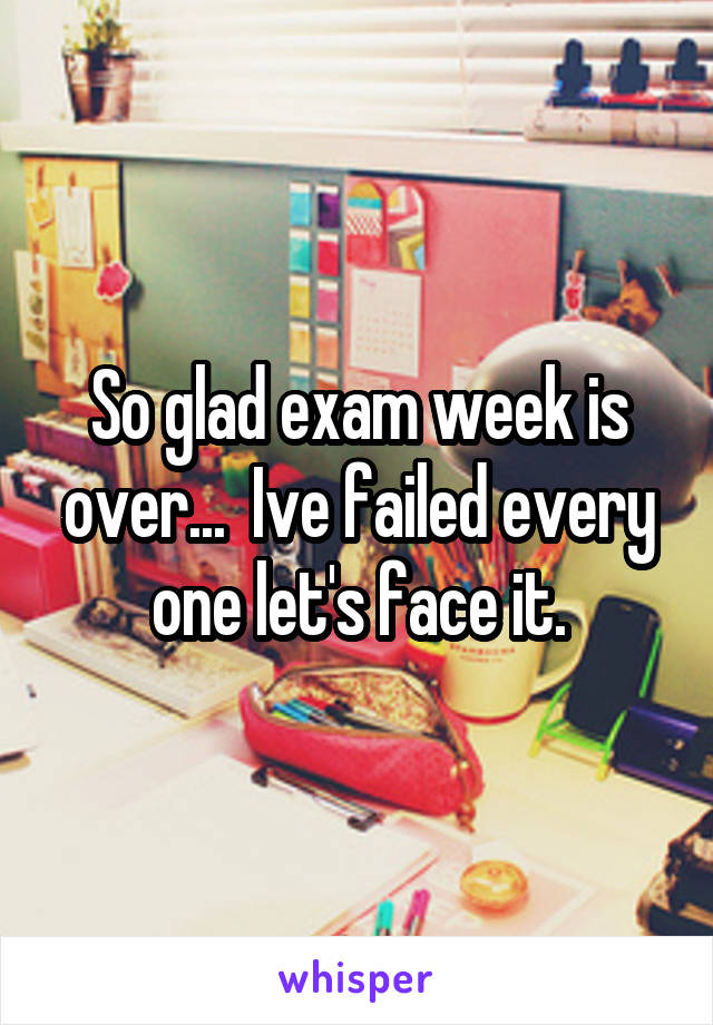 So glad exam week is over...  Ive failed every one let's face it.