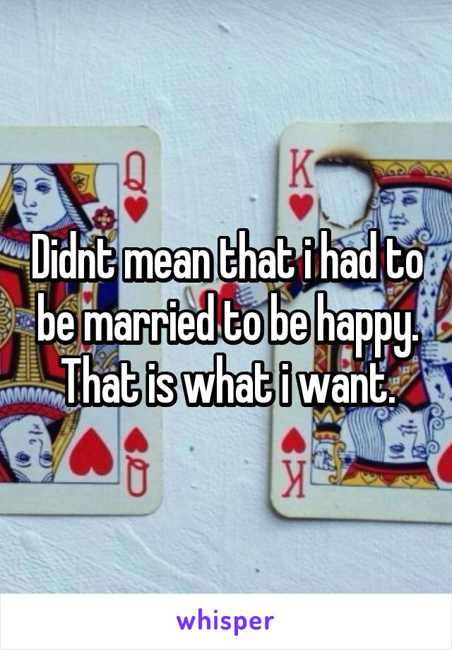 Didnt mean that i had to be married to be happy. That is what i want.