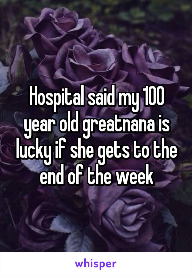 Hospital said my 100 year old greatnana is lucky if she gets to the end of the week