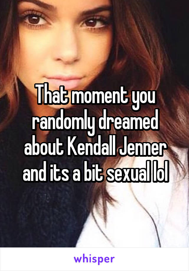 That moment you randomly dreamed about Kendall Jenner and its a bit sexual lol