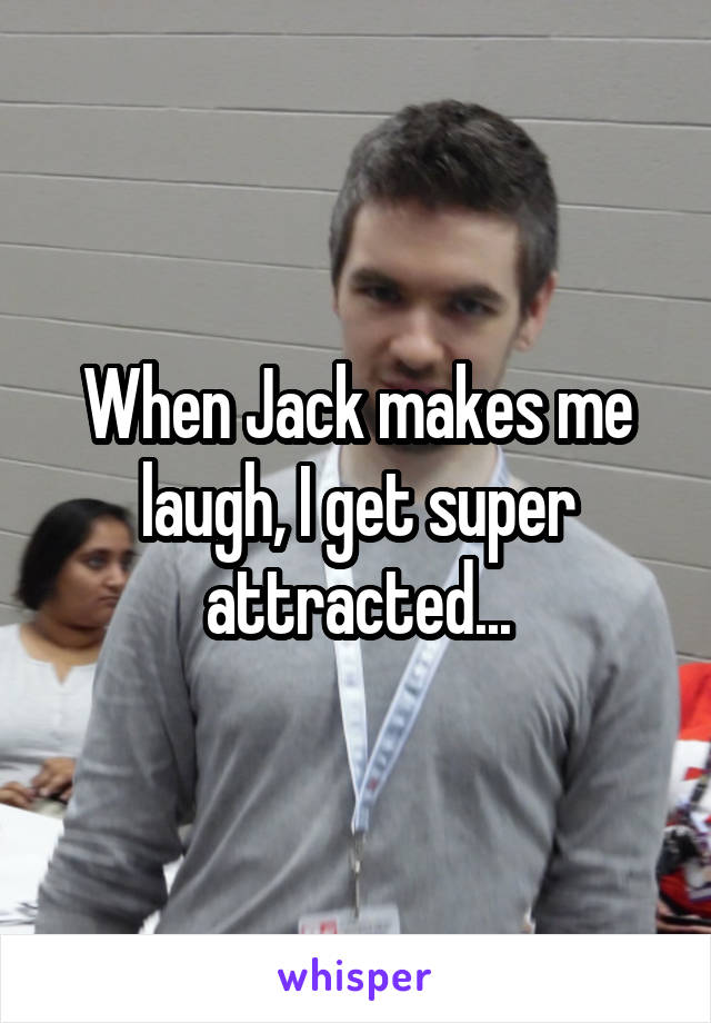 When Jack makes me laugh, I get super attracted...