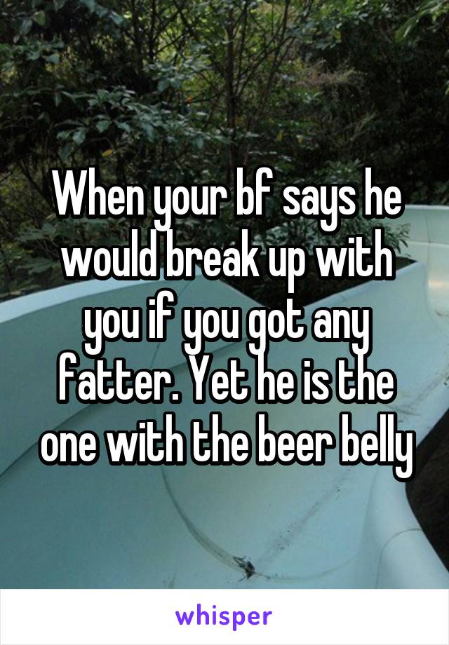 When your bf says he would break up with you if you got any fatter. Yet he is the one with the beer belly