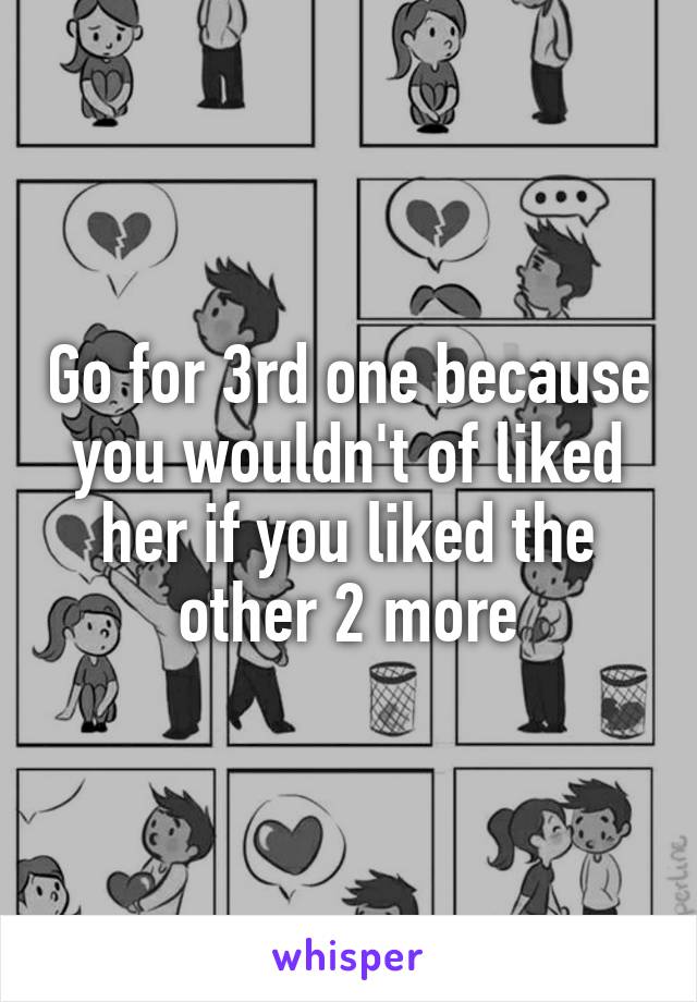 Go for 3rd one because you wouldn't of liked her if you liked the other 2 more