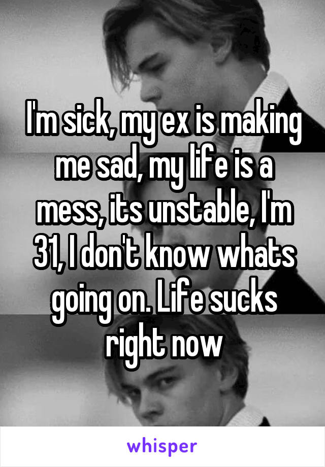 I'm sick, my ex is making me sad, my life is a mess, its unstable, I'm 31, I don't know whats going on. Life sucks right now