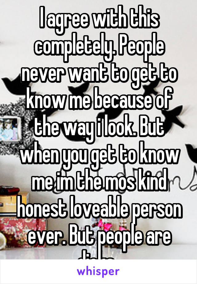 I agree with this completely. People never want to get to know me because of the way i look. But when you get to know me im the mos kind honest loveable person ever. But people are dicks. 