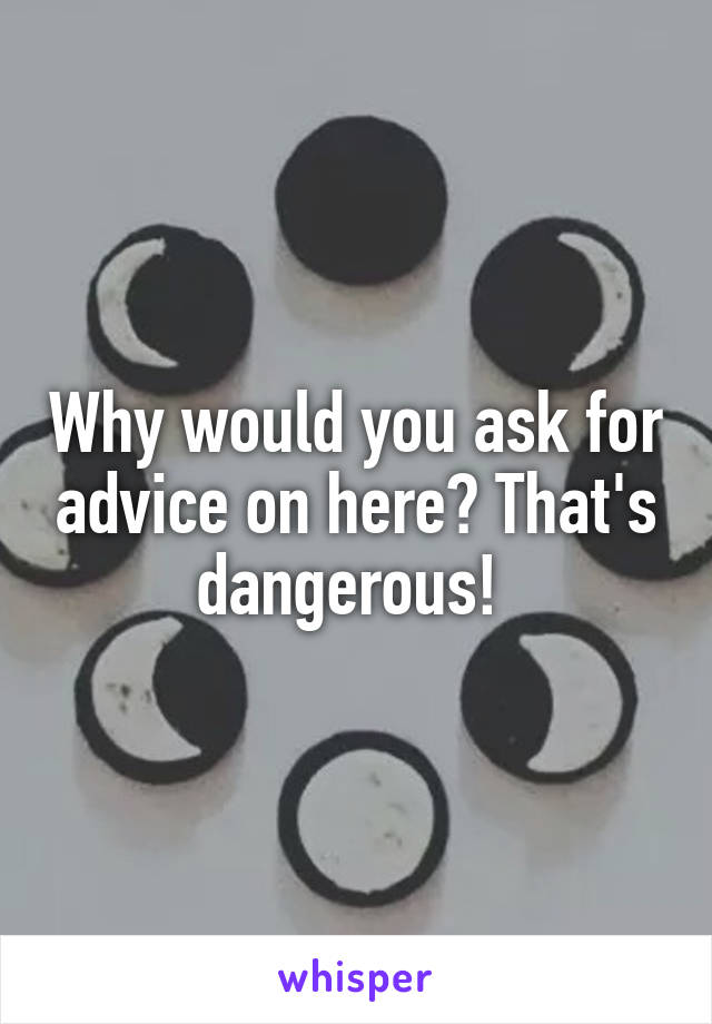 Why would you ask for advice on here? That's dangerous! 