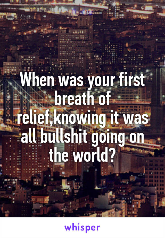 When was your first breath of relief,knowing it was all bullshit going on the world?