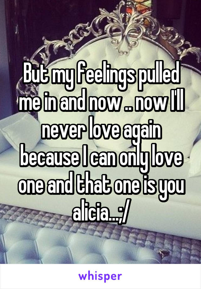 But my feelings pulled me in and now .. now I'll never love again because I can only love one and that one is you alicia...;/