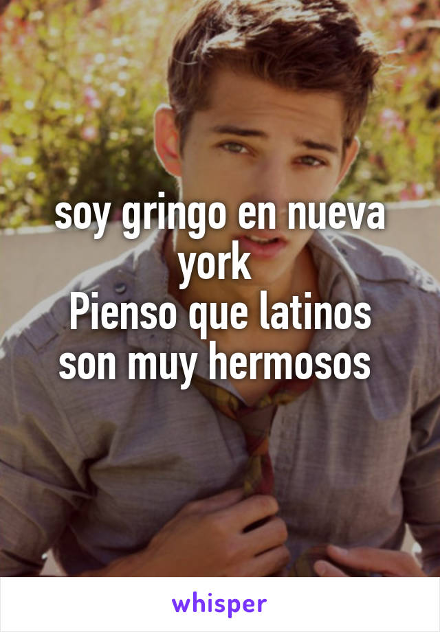 soy gringo en nueva york 
Pienso que latinos son muy hermosos 
