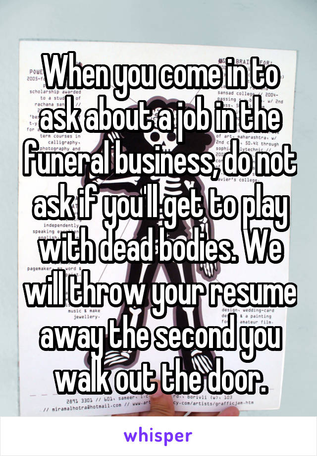 When you come in to ask about a job in the funeral business, do not ask if you'll get to play with dead bodies. We will throw your resume away the second you walk out the door.