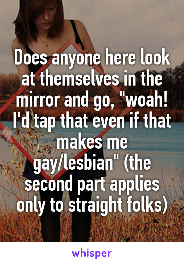 Does anyone here look at themselves in the mirror and go, "woah! I'd tap that even if that makes me gay/lesbian" (the second part applies only to straight folks)