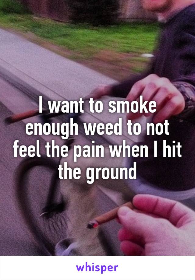 I want to smoke enough weed to not feel the pain when I hit the ground