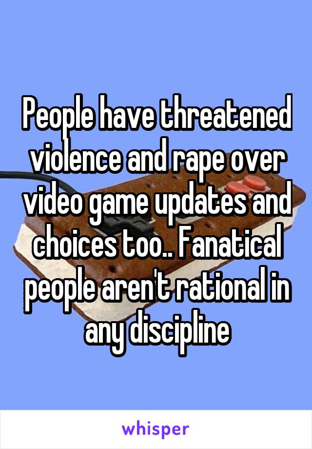 People have threatened violence and rape over video game updates and choices too.. Fanatical people aren't rational in any discipline