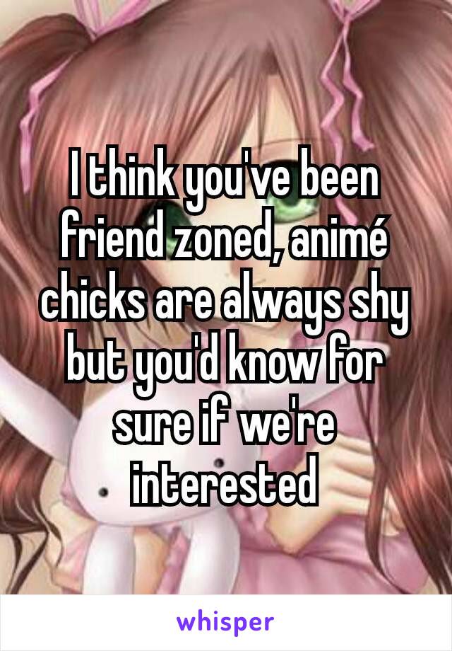 I think you've been friend zoned, animé chicks are always shy but you'd know for sure if we're interested