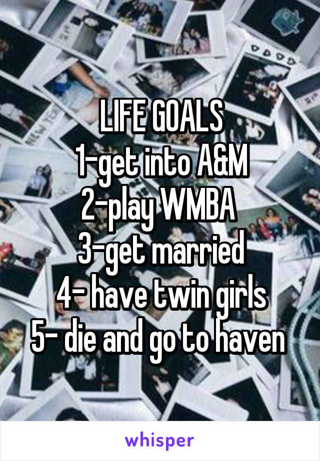 LIFE GOALS
1-get into A&M
2-play WMBA 
3-get married
4- have twin girls
5- die and go to haven 