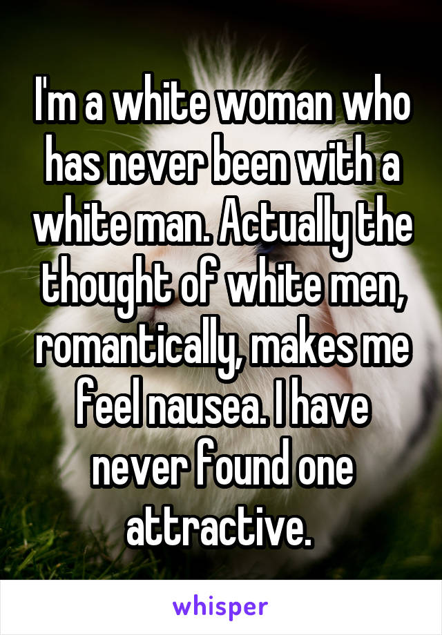 I'm a white woman who has never been with a white man. Actually the thought of white men, romantically, makes me feel nausea. I have never found one attractive. 