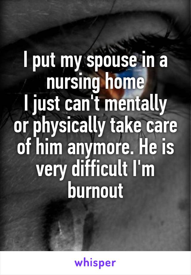 I put my spouse in a nursing home
I just can't mentally or physically take care of him anymore. He is very difficult I'm burnout
