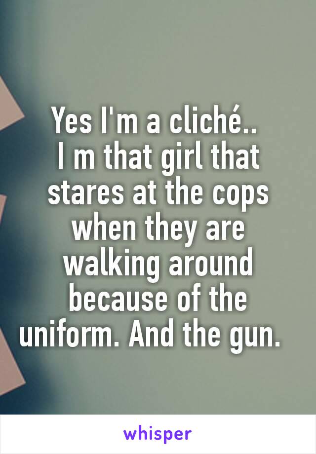 Yes I'm a cliché.. 
I m that girl that stares at the cops when they are walking around because of the uniform. And the gun.  