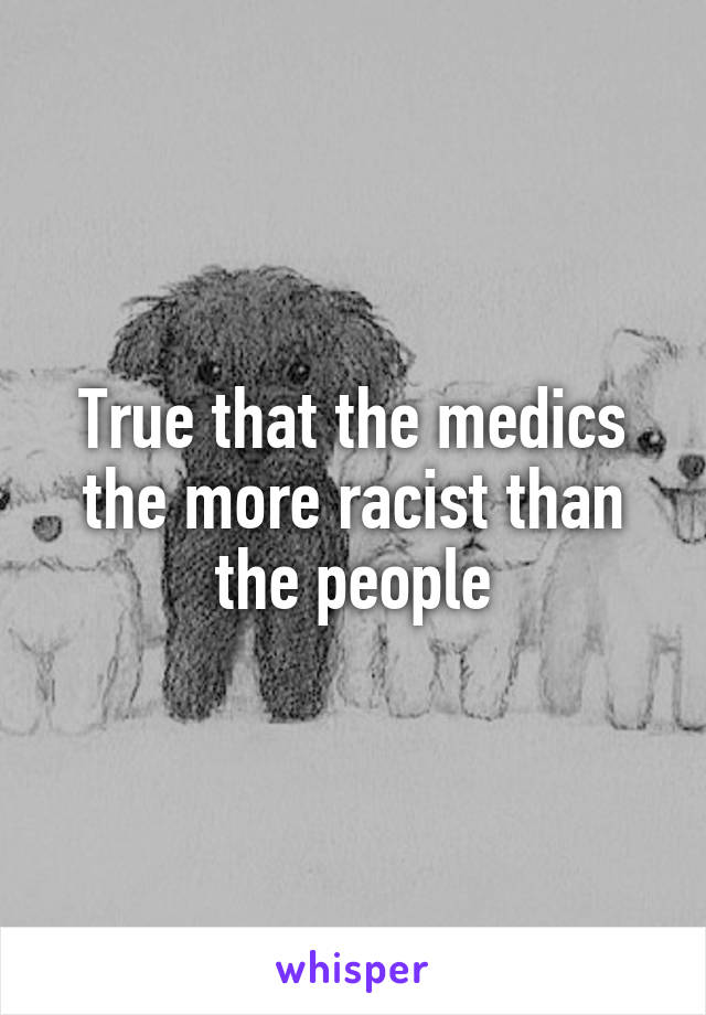 True that the medics the more racist than the people