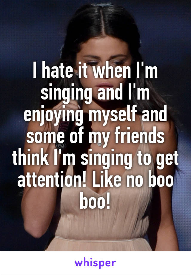 I hate it when I'm singing and I'm enjoying myself and some of my friends think I'm singing to get attention! Like no boo boo!