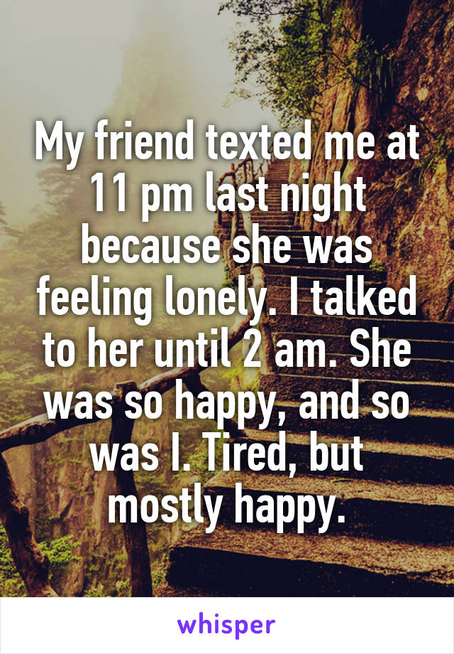 My friend texted me at 11 pm last night because she was feeling lonely. I talked to her until 2 am. She was so happy, and so was I. Tired, but mostly happy.