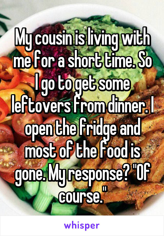 My cousin is living with me for a short time. So I go to get some leftovers from dinner. I open the fridge and most of the food is gone. My response? "Of course."