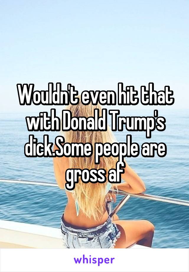 Wouldn't even hit that with Donald Trump's dick.Some people are gross af