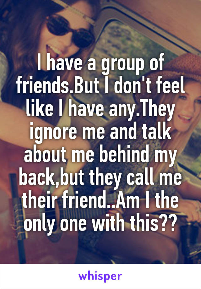 I have a group of friends.But I don't feel like I have any.They ignore me and talk about me behind my back,but they call me their friend..Am I the only one with this??