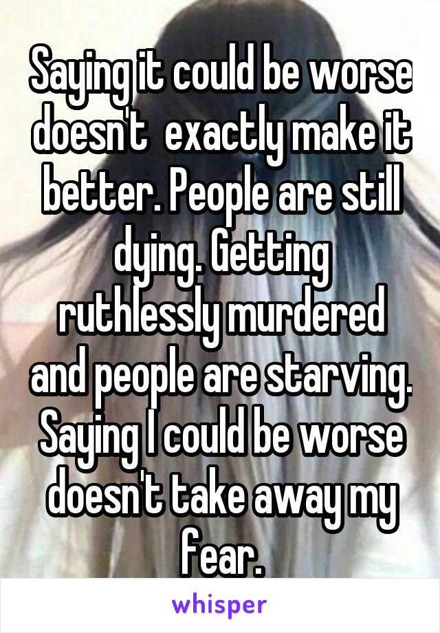 Saying it could be worse doesn't  exactly make it better. People are still dying. Getting ruthlessly murdered and people are starving. Saying I could be worse doesn't take away my fear.