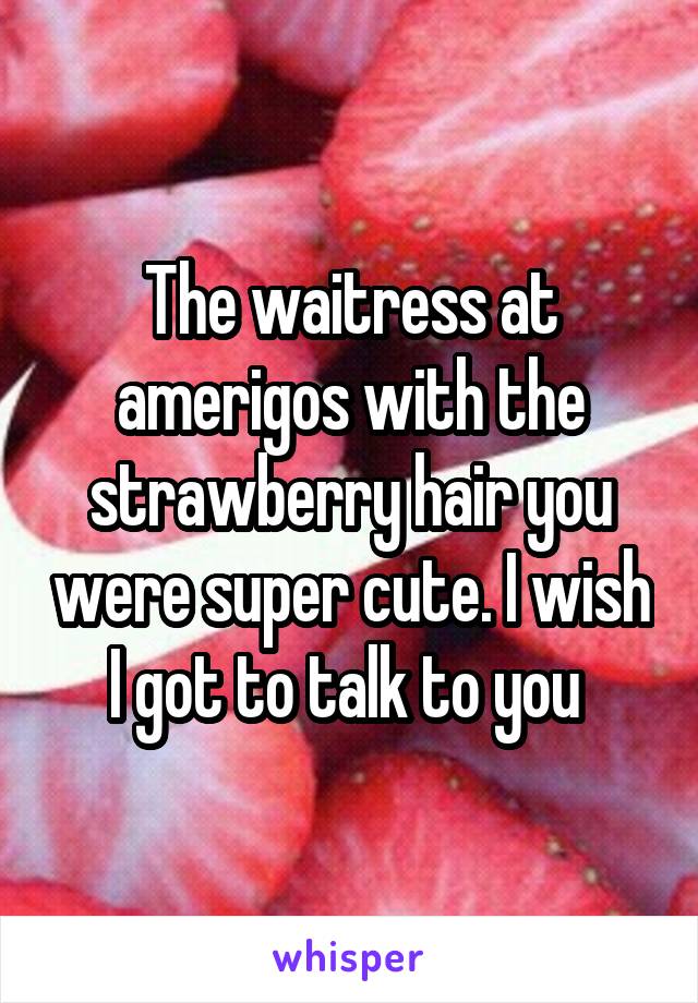 The waitress at amerigos with the strawberry hair you were super cute. I wish I got to talk to you 