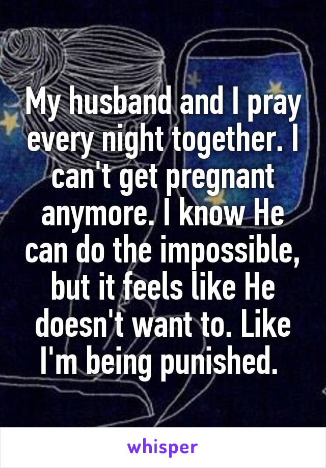 My husband and I pray every night together. I can't get pregnant anymore. I know He can do the impossible, but it feels like He doesn't want to. Like I'm being punished. 