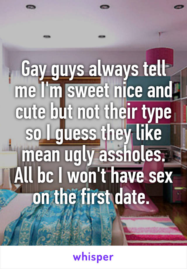 Gay guys always tell me I'm sweet nice and cute but not their type so I guess they like mean ugly assholes. All bc I won't have sex on the first date. 