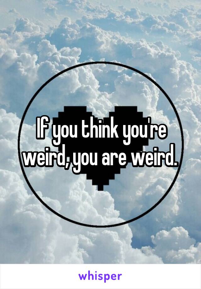 If you think you're weird, you are weird. 