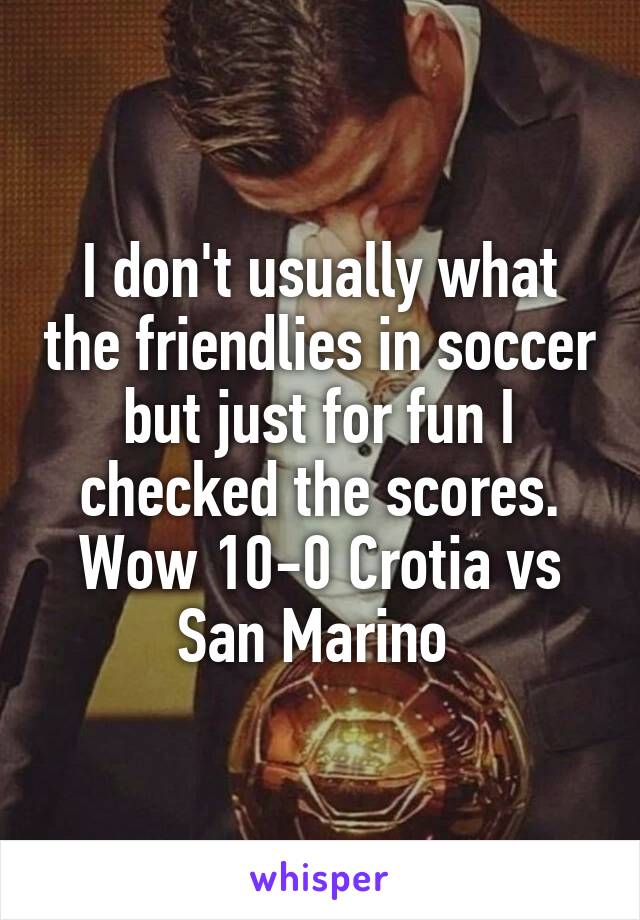 I don't usually what the friendlies in soccer but just for fun I checked the scores. Wow 10-0 Crotia vs San Marino 