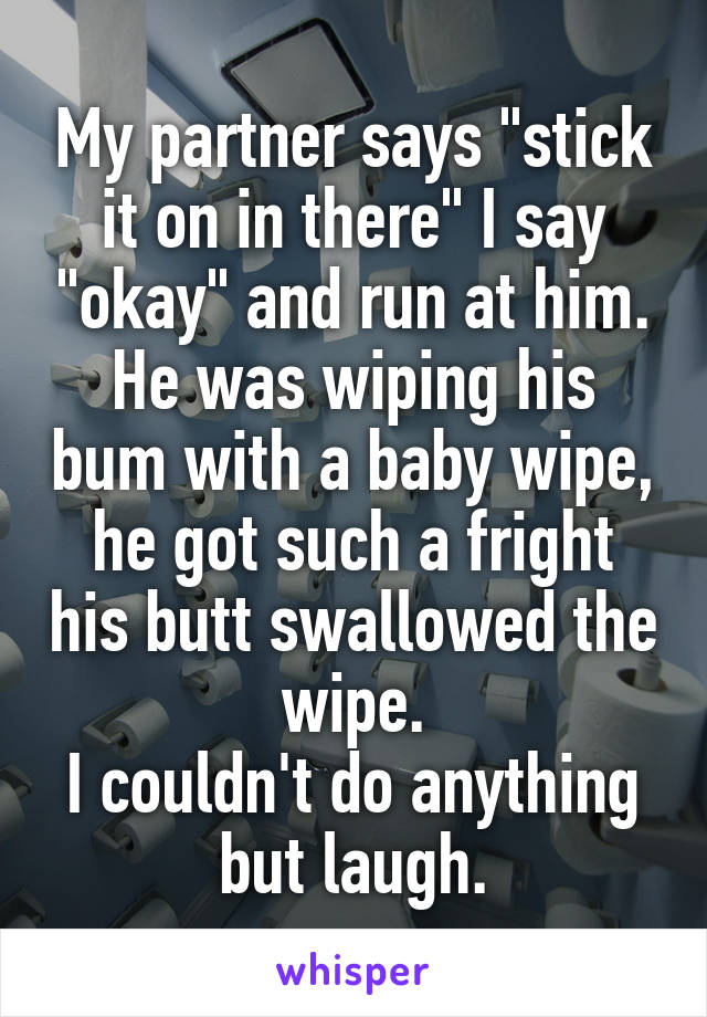 My partner says "stick it on in there" I say "okay" and run at him.
He was wiping his bum with a baby wipe, he got such a fright his butt swallowed the wipe.
I couldn't do anything but laugh.