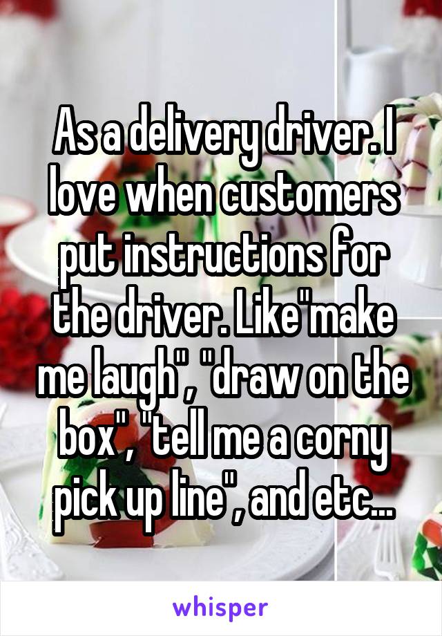 As a delivery driver. I love when customers put instructions for the driver. Like"make me laugh", "draw on the box", "tell me a corny pick up line", and etc...