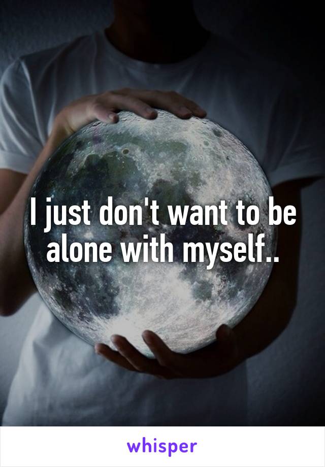 I just don't want to be alone with myself..