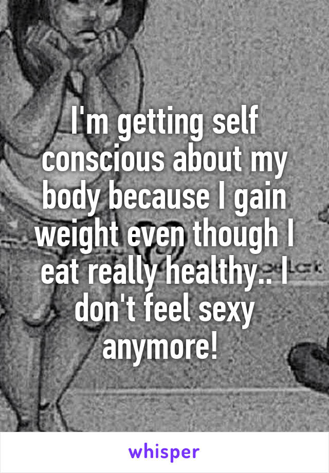 I'm getting self conscious about my body because I gain weight even though I eat really healthy.. I don't feel sexy anymore! 