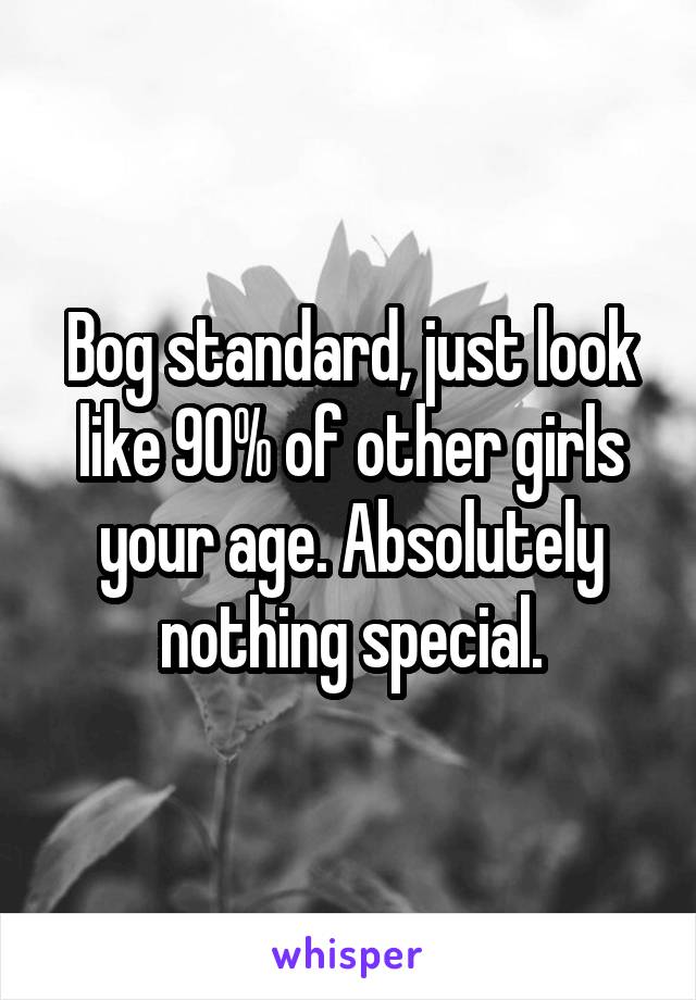 Bog standard, just look like 90% of other girls your age. Absolutely nothing special.