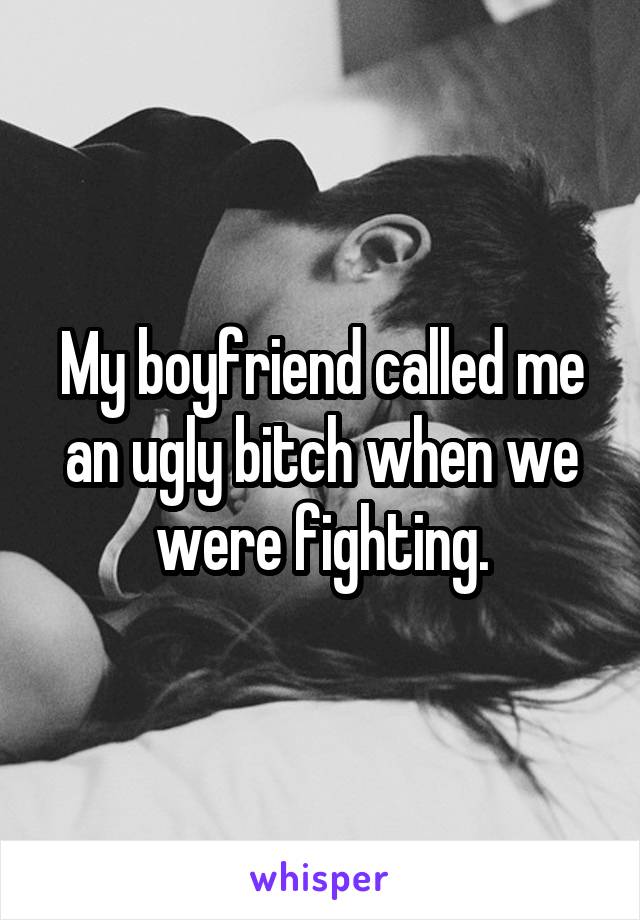 My boyfriend called me an ugly bitch when we were fighting.