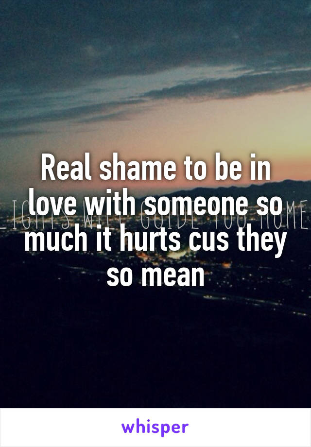 Real shame to be in love with someone so much it hurts cus they so mean