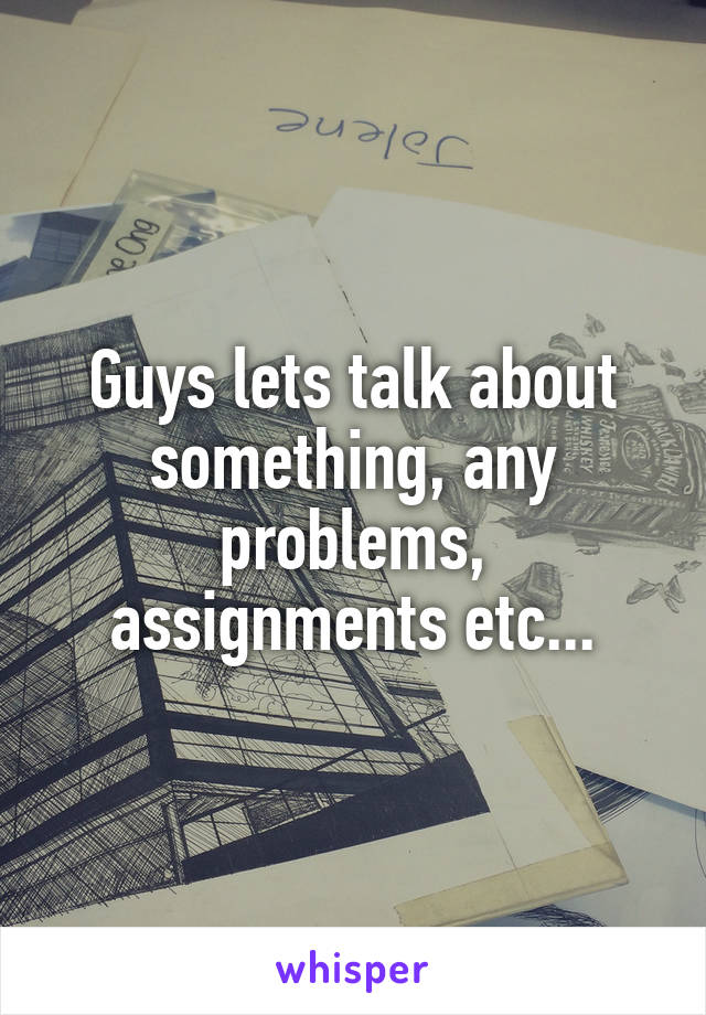 Guys lets talk about something, any problems, assignments etc...