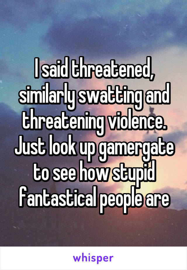 I said threatened, similarly swatting and threatening violence. Just look up gamergate to see how stupid fantastical people are