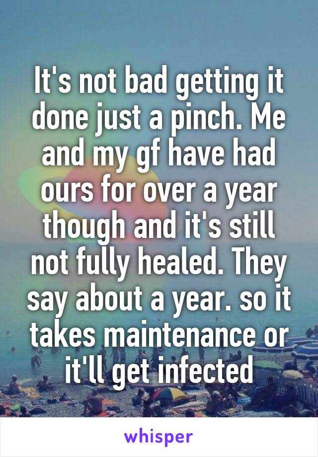 It's not bad getting it done just a pinch. Me and my gf have had ours for over a year though and it's still not fully healed. They say about a year. so it takes maintenance or it'll get infected