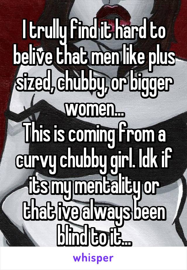 I trully find it hard to belive that men like plus sized, chubby, or bigger women...
This is coming from a curvy chubby girl. Idk if its my mentality or that ive always been blind to it...