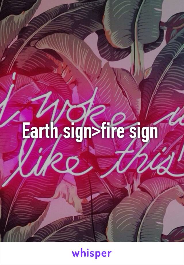 Earth sign>fire sign 