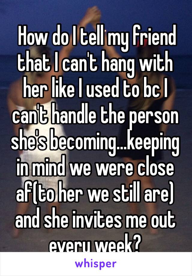  How do I tell my friend that I can't hang with her like I used to bc I can't handle the person she's becoming…keeping in mind we were close af(to her we still are) and she invites me out every week?